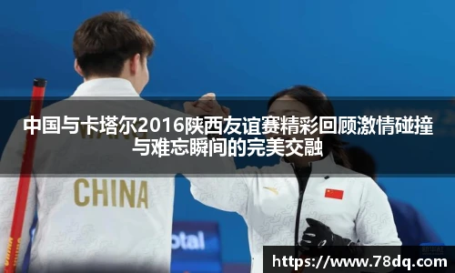 中国与卡塔尔2016陕西友谊赛精彩回顾激情碰撞与难忘瞬间的完美交融