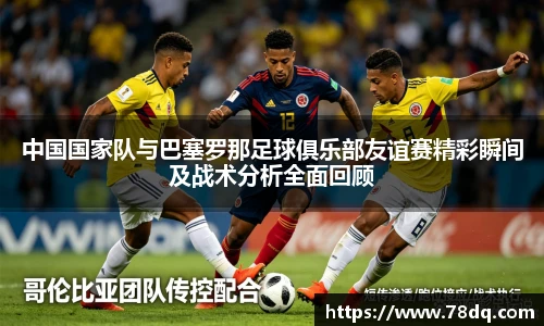 中国国家队与巴塞罗那足球俱乐部友谊赛精彩瞬间及战术分析全面回顾